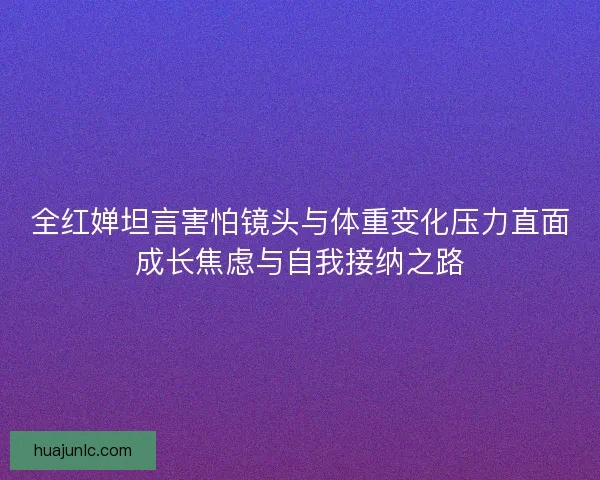 全红婵坦言害怕镜头与体重变化压力直面成长焦虑与自我接纳之路