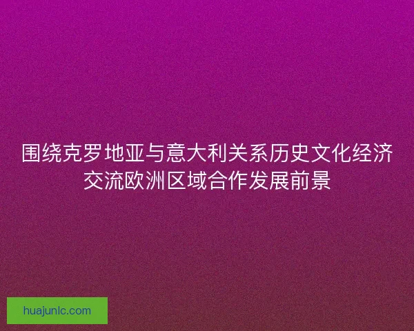 围绕克罗地亚与意大利关系历史文化经济交流欧洲区域合作发展前景