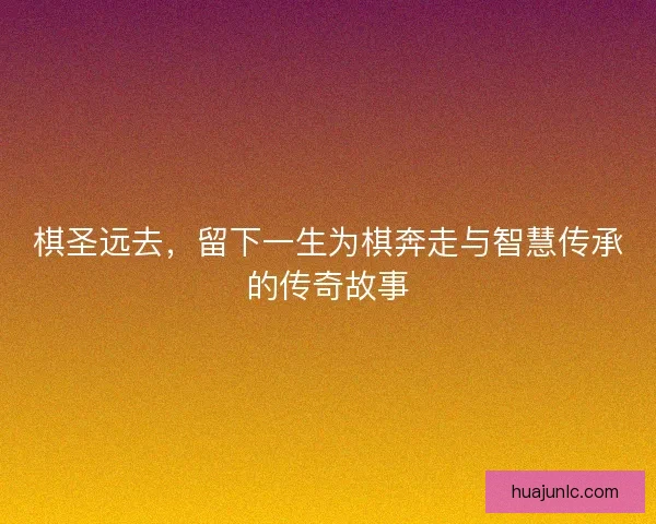 棋圣远去，留下一生为棋奔走与智慧传承的传奇故事