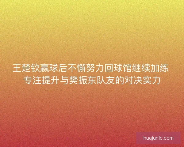 王楚钦赢球后不懈努力回球馆继续加练 专注提升与樊振东队友的对决实力