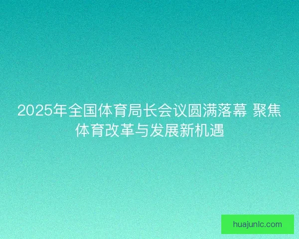 2025年全国体育局长会议圆满落幕 聚焦体育改革与发展新机遇