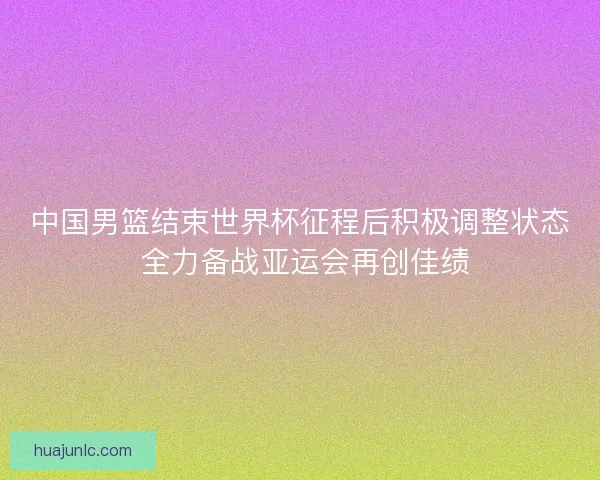 中国男篮结束世界杯征程后积极调整状态 全力备战亚运会再创佳绩
