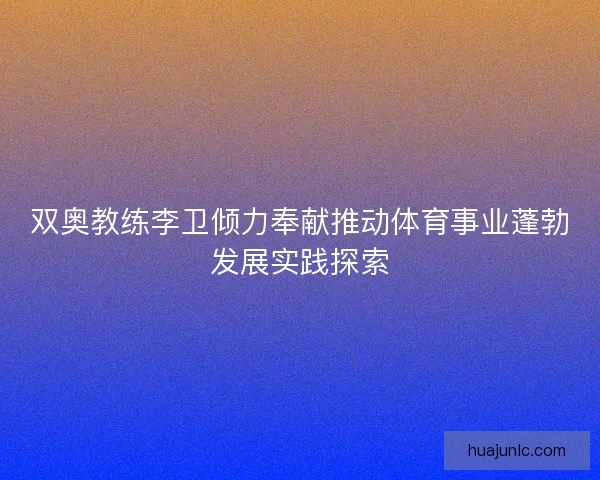 双奥教练李卫倾力奉献推动体育事业蓬勃发展实践探索