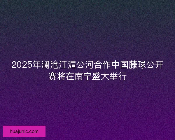 2025年澜沧江湄公河合作中国藤球公开赛将在南宁盛大举行