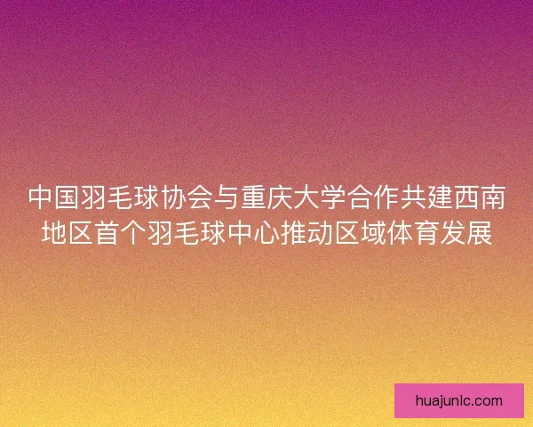 中国羽毛球协会与重庆大学合作共建西南地区首个羽毛球中心推动区域体育发展