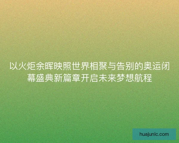 以火炬余晖映照世界相聚与告别的奥运闭幕盛典新篇章开启未来梦想航程
