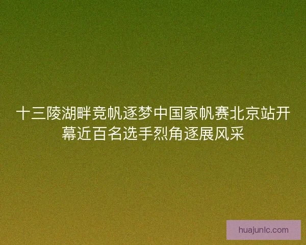 十三陵湖畔竞帆逐梦中国家帆赛北京站开幕近百名选手烈角逐展风采