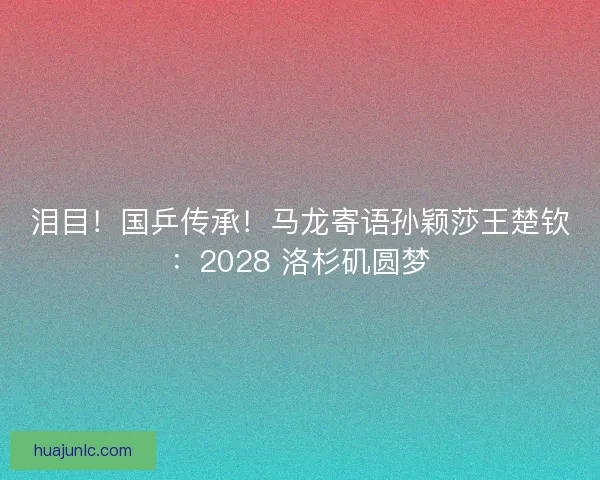 泪目！国乒传承！马龙寄语孙颖莎王楚钦：2028 洛杉矶圆梦