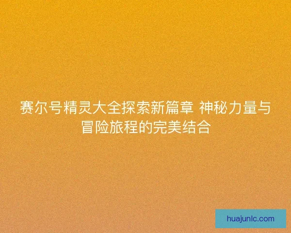 赛尔号精灵大全探索新篇章 神秘力量与冒险旅程的完美结合 赛尔号精灵大全探索新篇章 神秘力量与冒险旅程的完美结合