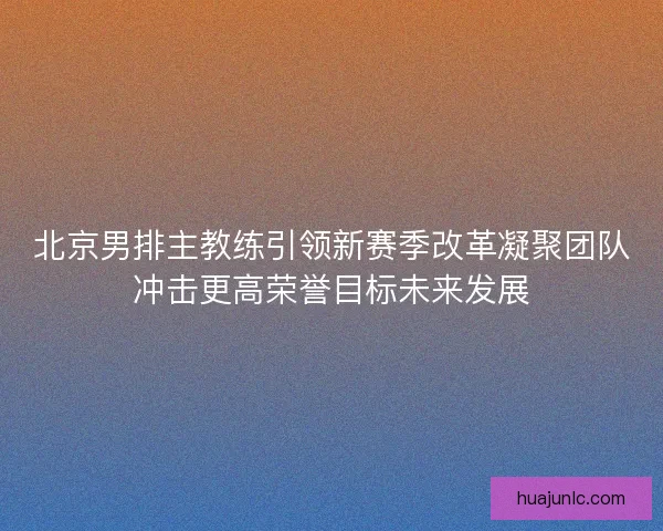 北京男排主教练引领新赛季改革凝聚团队冲击更高荣誉目标未来发展 北京男排主教练引领新赛季改革凝聚团队冲击更高荣誉目标未来发展