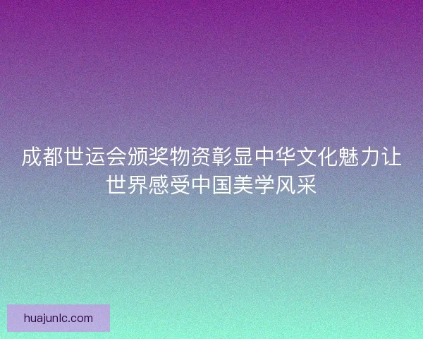 成都世运会颁奖物资彰显中华文化魅力让世界感受中国美学风采 成都世运会颁奖物资彰显中华文化魅力让世界感受中国美学风采