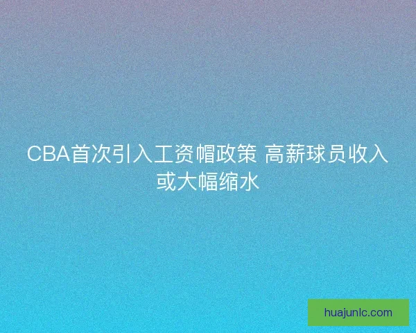 CBA首次引入工资帽政策 高薪球员收入或大幅缩水 CBA首次引入工资帽政策 高薪球员收入或大幅缩水