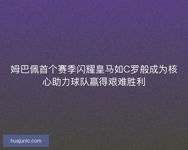 姆巴佩首个赛季闪耀皇马如C罗般成为核心助力球队赢得艰难胜利