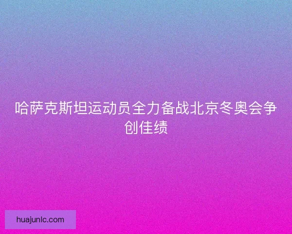 哈萨克斯坦运动员全力备战北京冬奥会争创佳绩