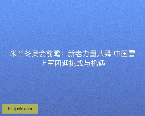米兰冬奥会前瞻：新老力量共舞 中国雪上军团迎挑战与机遇