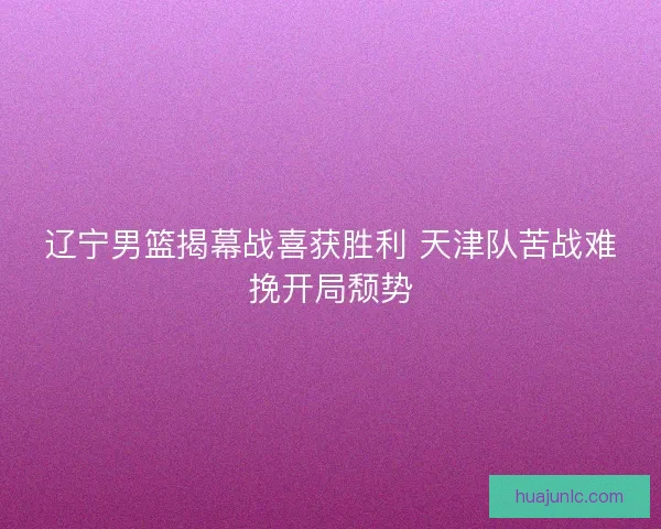 辽宁男篮揭幕战喜获胜利 天津队苦战难挽开局颓势