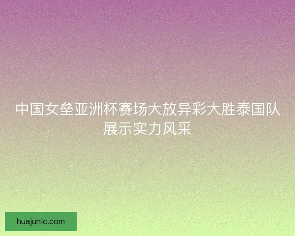 中国女垒亚洲杯赛场大放异彩大胜泰国队展示实力风采