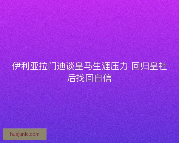 伊利亚拉门迪谈皇马生涯压力 回归皇社后找回自信