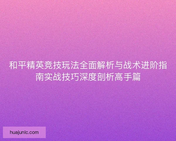 和平精英竞技玩法全面解析与战术进阶指南实战技巧深度剖析高手篇