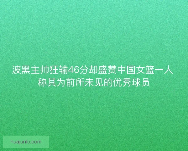 波黑主帅狂输46分却盛赞中国女篮一人 称其为前所未见的优秀球员