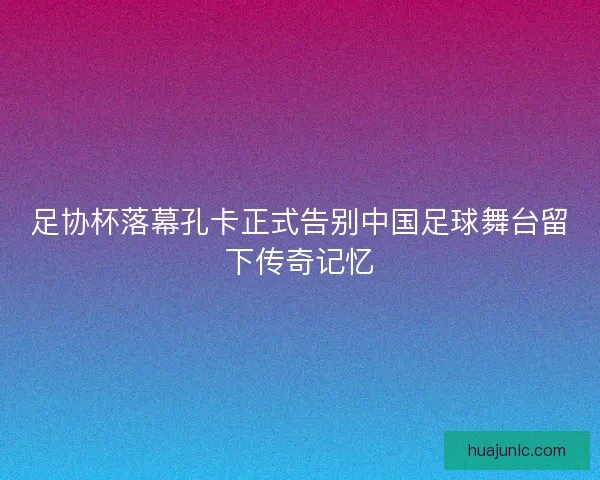 足协杯落幕孔卡正式告别中国足球舞台留下传奇记忆