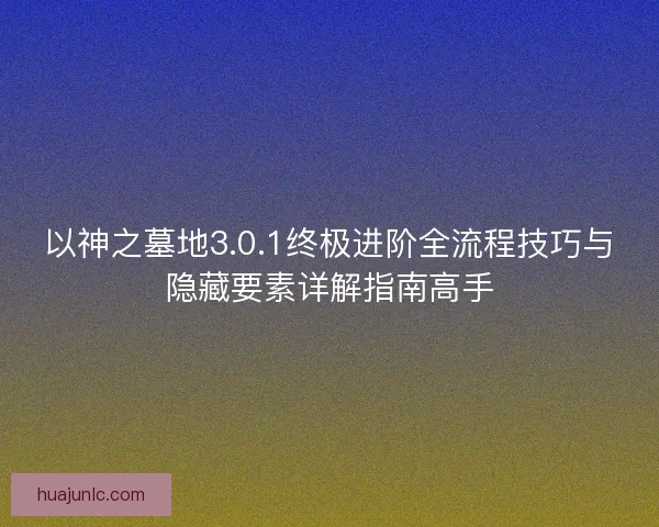 以神之墓地3.0.1终极进阶全流程技巧与隐藏要素详解指南高手 以神之墓地3.0.1终极进阶全流程技巧与隐藏要素详解指南高手