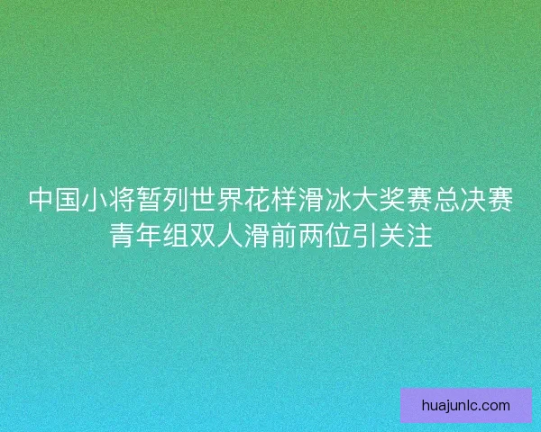 中国小将暂列世界花样滑冰大奖赛总决赛青年组双人滑前两位引关注 中国小将暂列世界花样滑冰大奖赛总决赛青年组双人滑前两位引关注